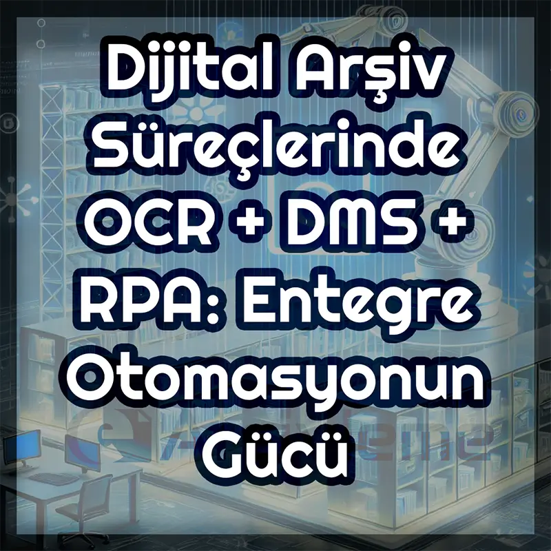 OCR, DMS ve RPA Entegrasyonu Nedir ve Dijital Arşivde Tam Otomasyon Nasıl Yapılır?